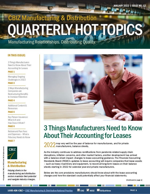 QUARTERLYHOT TOPICS
CBIZ Manufacturing & Distribution
Manufacturing Relationships. Distributing Quality.
CBIZ Manufacturing & Distribution
QUARTERLYHOT TOPICS
IN THIS ISSUE:
Helping clients in the
manufacturing and distribution
sectors maximize their potential
and navigate industry changes.
Manufacturing
& Distribution
JANUARY 2022 | ISSUE NO. 12
PAGE 1
©
Copyright
2022.
CBIZ,
Inc.
NYSE
Listed:
CBZ.
All
rights
reserved.
(Continued on page 2)
2022may very well be the year of balance for manufacturers, and for private
manufacturers, balance sheets.
As the industry continues to address ramifications from pandemic-related supply chain
disruptions, inflation concerns, and other market factors, another development has arrived
with a balance sheet impact: changes to lease accounting guidance. The Financial Accounting
Standards Board (FASB)’s updates to lease accounting will require companies that lease assets
– such as heavy machinery and equipment, to record all long-term leases on their balance
sheets starting in 2022 for calendar year-end private manufacturers.
Below are the core provisions manufacturers should know about with the lease accounting
changes and how the standard could potentially affect your financial statements.
3ThingsManufacturersNeedtoKnow
AboutTheirAccountingforLeases
1-800-ASK-CBIZ • CBIZ Manufacturing & Distribution National Practice @CBZ
CBIZ BizTipsVideos
3 Things Manufacturers
Need to Know About Their
Accounting for Leases
PAGE 1
Managing Ongoing
Challenges in 2022
PAGE 3
3 Ways Manufacturing
Companies are
Restructuring Benefits
to Increase Retention
PAGE 4
Additional Content &
Resources
PAGE 5
Key Person Insurance:
What Is It and
How Does It Work?
PAGE 6
Retirement Plan Fees
and Expenses – What a
Fiduciary Needs to Know
PAGE 7
 