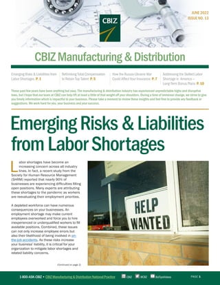 PAGE 1
(Continued on page 2)
1-800-ASK-CBIZ • CBIZ Manufacturing & Distribution National Practice @CBZ
CBIZ BizTipsVideos
CBIZManufacturing&Distribution
Emerging Risks & Liabilities from
Labor Shortages P. 1
Rethinking Total Compensation
to Retain Top Talent P. 5
How the Russia-Ukraine War
Could Affect Your Insurance P. 7
Addressing the Skilled Labor
Shortage in America —
Long-Term Bonus Plans P. 10
EmergingRisks&Liabilities
fromLaborShortages
These past few years have been anything but easy. The manufacturing & distribution industry has experienced unpredictable highs and disruptive
lows, but I hope that our team at CBIZ can help lift at least a little of that weight off your shoulders. During a time of immense change, we strive to give
you timely information which is impactful to your business. Please take a moment to review these insights and feel free to provide any feedback or
suggestions. We work hard for you, your business and your success.
JUNE 2022
ISSUE NO. 13
L
abor shortages have become an
increasing concern across all industry
lines. In fact, a recent study from the
Society for Human Resource Management
(SHRM) reported that nearly 90% of
businesses are experiencing difficulties filling
open positions. Many experts are attributing
these shortages to the pandemic as workers
are reevaluating their employment priorities.
A depleted workforce can have numerous
consequences on your businesses. An
employment shortage may make current
employees overworked and force you to hire
inexperienced or underqualified workers to fill
available positions. Combined, these issues
can not only increase employee errors but
also their likelihood of being involved in on-
the-job accidents. As these risks increase
your business’ liability, it is critical for your
organization to mitigate labor shortages and
related liability concerns.
 