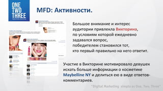 MFD: Активности.
           Большое внимание и интерес
           аудитории привлекла Викторина,
           по условиям которой ежедневно
           задавался вопрос,
           победителем становился тот,
           кто первый правильно на него ответит.

       Участие в Викторине мотивировало девушек
       искать больше информации о косметике
       Maybelline NY и делиться ею в виде ответов-
       комментариев.
 