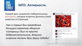 MFD: Активности.

Каждый день назывались победительницы
Викторины, которые искренне делились своей
радостью на Страницах.

Уже в первые дни проведения
Конкурса характер общения
«соперниц» был не просто
доброжелательным, девушки
искренне желали друг другу победы!
 