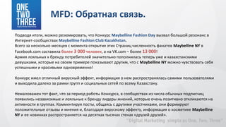 MFD: Обратная связь.
Подводя итоги, можно резюмировать, что Конкурс Maybelline Fashion Day вызвал большой резонанс в
Интернет-сообществах Maybelline Fashion Club Kazakhstan.
Всего за несколько месяцев с момента открытия этих Страниц численность фанатов Maybelline NY в
Facebook.com составила более 3 000 человек, а на VK.com – более 13 000!
Армия лояльных к бренду потребителей значительно пополнилась теперь уже и казахстанскими
девушками, которые на своем примере показывают другим, что с Maybelline NY можно чувствовать себя
успешными и красивыми одновременно!

Конкурс имел отличный вирусный эффект, информация о нем распространялась самими пользователями
и выходила далеко за рамки групп и социальных сетей по всему Казахстану.

Немаловажен тот факт, что за период работы Конкурса, в сообществах из числа обычных подписчиц
появились независимые и лояльные к бренду лидеры мнений, которые очень позитивно откликаются на
активности в группах. Комментируя посты, общаясь с другими участниками, они формируют
положительные отзывы и мнения и, благодаря вирусному эффекту, информация о косметике Maybelline
NY и ее новинках распространяется на десятках тысячах стенах «друзей друзей».
 