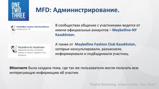 MFD: Администрирование.

                         В сообществах общение с участниками ведется от
                         имени официальных аккаунтов – Maybelline-NY
                         Kazakhstan.

                         А также от Maybelline Fashion Club Kazakhstan,
                         которые консультировали, разъясняли,
                         информировали и подбадривали участниц.


ВКонтакте была создана тема, где так же пользователи могли получать всю
интересующую информацию об участии.
 