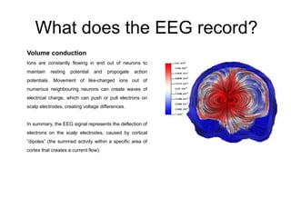 What does the EEG record?
Volume conduction
Ions are constantly flowing in and out of neurons to
maintain resting potential and propogate action
potentials. Movement of like-charged ions out of
numerous neighbouring neurons can create waves of
electrical charge, which can push or pull electrons on
scalp electrodes, creating voltage differences.
In summary, the EEG signal represents the deflection of
electrons on the scalp electrodes, caused by cortical
“dipoles” (the summed activity within a specific area of
cortex that creates a current flow).
 