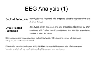 EEG Analysis (1)
stereotyped early responses time and phase-locked to the presentation of a
physical stimulus
stereotyped late (?) responses time and phase-locked to stimuli, but often
associated with “higher” cognitive processes, e.g. attention, expectation,
memory, or top-down control
Evoked Potentials
Event-related
Potentials
Both require averaging the same event over multiple trials (typically 100+), in order to average out noise/random
activity, but preserve the signal of interest.
If the signal of interest is roughly known a priori then filters can be applied to suppress noise in frequency ranges
where the amplitude is low or are of no interest. E.g. High-pass, low-pass, band-pass…
 