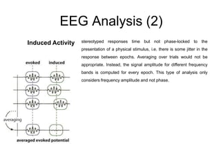 EEG Analysis (2)
Induced Activity stereotyped responses time but not phase-locked to the
presentation of a physical stimulus, i.e. there is some jitter in the
response between epochs. Averaging over trials would not be
appropriate. Instead, the signal amplitude for different frequency
bands is computed for every epoch. This type of analysis only
considers frequency amplitude and not phase.
 