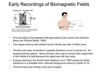 • First recording of biomagnetic field generated by the human hart (Gerhard
Baule and Richard Mcfee, 1963)
• Two copper pick-up coils twisted round a ferrite core with 2 million turns.
• The two coils were connected in opposite directions so as to cancel out the
background fluctuations. Never the less, they had to conduct their experiment
in the middle of a field because the signal was still very noisy.
• A group working in the Soviet Union (Safonev et al, 1967) produced similar
results but in a shielded room: reduced background noise by a factor of 10.
• Thermal noise was limiting in the use of copper.
Early Recordings of Biomagnetic Fields
 