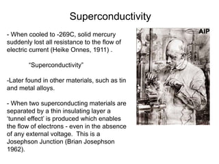 - When cooled to -269C, solid mercury
suddenly lost all resistance to the flow of
electric current (Heike Onnes, 1911) .
“Superconductivity”
-Later found in other materials, such as tin
and metal alloys.
- When two superconducting materials are
separated by a thin insulating layer a
‘tunnel effect’ is produced which enables
the flow of electrons - even in the absence
of any external voltage. This is a
Josephson Junction (Brian Josephson
1962).
Superconductivity
 