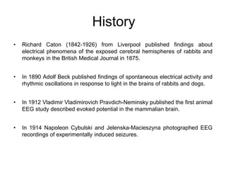 • Richard Caton (1842-1926) from Liverpool published findings about
electrical phenomena of the exposed cerebral hemispheres of rabbits and
monkeys in the British Medical Journal in 1875.
• In 1890 Adolf Beck published findings of spontaneous electrical activity and
rhythmic oscillations in response to light in the brains of rabbits and dogs.
• In 1912 Vladimir Vladimirovich Pravdich-Neminsky published the first animal
EEG study described evoked potential in the mammalian brain.
• In 1914 Napoleon Cybulski and Jelenska-Macieszyna photographed EEG
recordings of experimentally induced seizures.
History
 