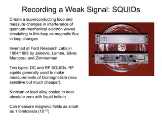 Recording a Weak Signal: SQUIDs
Create a superconducting loop and
measure changes in interference of
quantum-mechanical electron waves
circulating in this loop as magnetic flux
in loop changes
Invented at Ford Research Labs in
1964/1965 by Jaklevic, Lambe, Silver,
Mercerau and Zimmerman
Two types: DC and RF SQUIDs. RF
squids generally used to make
measurements of biomagnetism (less
sensitive but much cheaper).
Niobium or lead alloy cooled to near
absolute zero with liquid helium
Can measure magnetic fields as small
as 1 femtotesla (10-15)
 