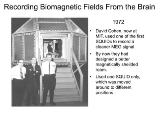 • David Cohen, now at
MIT, used one of the first
SQUIDs to record a
cleaner MEG signal.
• By now they had
designed a better
magnetically sheilded
room.
• Used one SQUID only,
which was moved
around to different
positions
1972
Recording Biomagnetic Fields From the Brain
 