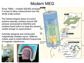 Since 1980s – multiple SQUIDs arranged
in arrays to allow measurement over the
whole scalp surface
The helmet-shaped dewar of current
systems typically contains around 300
sensors (connected to SQUIDs) and
contains liquid helium to keep the sensors
cooled enough to superconduct.
Carefully designed and constructed
magnetically shielded rooms. Different
metals used to shield different frequencies
of magnetic interference.
Modern MEG
 