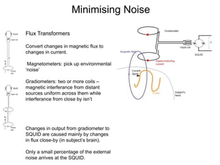 Minimising Noise
Flux Transformers
Convert changes in magnetic flux to
changes in current.
Magnetometers: pick up environmental
‘noise’
Gradiometers: two or more coils –
magnetic interferance from distant
sources uniform across them while
interferance from close by isn’t
Changes in output from gradiometer to
SQUID are caused mainly by changes
in flux close-by (in subject’s brain).
Only a small percentage of the external
noise arrives at the SQUID.
 