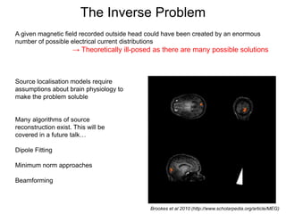 The Inverse Problem
A given magnetic field recorded outside head could have been created by an enormous
number of possible electrical current distributions
→ Theoretically ill-posed as there are many possible solutions
Brookes et al 2010 (http://www.scholarpedia.org/article/MEG)
Source localisation models require
assumptions about brain physiology to
make the problem soluble
Many algorithms of source
reconstruction exist. This will be
covered in a future talk…
Dipole Fitting
Minimum norm approaches
Beamforming
 