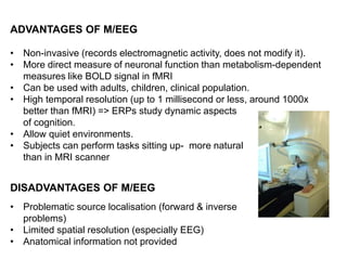 ADVANTAGES OF M/EEG
• Non-invasive (records electromagnetic activity, does not modify it).
• More direct measure of neuronal function than metabolism-dependent
measures like BOLD signal in fMRI
• Can be used with adults, children, clinical population.
• High temporal resolution (up to 1 millisecond or less, around 1000x
better than fMRI) => ERPs study dynamic aspects
of cognition.
• Allow quiet environments.
• Subjects can perform tasks sitting up- more natural
than in MRI scanner
DISADVANTAGES OF M/EEG
• Problematic source localisation (forward & inverse
problems)
• Limited spatial resolution (especially EEG)
• Anatomical information not provided
 