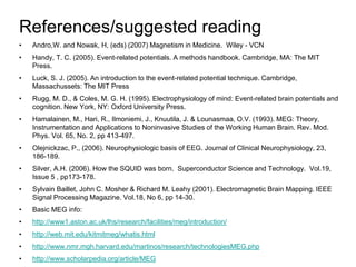 References/suggested reading
• Andro,W. and Nowak, H, (eds) (2007) Magnetism in Medicine. Wiley - VCN
• Handy, T. C. (2005). Event-related potentials. A methods handbook. Cambridge, MA: The MIT
Press.
• Luck, S. J. (2005). An introduction to the event-related potential technique. Cambridge,
Massachussets: The MIT Press
• Rugg, M. D., & Coles, M. G. H. (1995). Electrophysiology of mind: Event-related brain potentials and
cognition. New York, NY: Oxford University Press.
• Hamalainen, M., Hari, R., Ilmoniemi, J., Knuutila, J. & Lounasmaa, O.V. (1993). MEG: Theory,
Instrumentation and Applications to Noninvasive Studies of the Working Human Brain. Rev. Mod.
Phys. Vol. 65, No. 2, pp 413-497.
• Olejnickzac, P., (2006). Neurophysiologic basis of EEG. Journal of Clinical Neurophysiology, 23,
186-189.
• Silver, A.H. (2006). How the SQUID was born. Superconductor Science and Technology. Vol.19,
Issue 5 , pp173-178.
• Sylvain Baillet, John C. Mosher & Richard M. Leahy (2001). Electromagnetic Brain Mapping. IEEE
Signal Processing Magazine. Vol.18, No 6, pp 14-30.
• Basic MEG info:
• http://www1.aston.ac.uk/lhs/research/facilities/meg/introduction/
• http://web.mit.edu/kitmitmeg/whatis.html
• http://www.nmr.mgh.harvard.edu/martinos/research/technologiesMEG.php
• http://www.scholarpedia.org/article/MEG
 