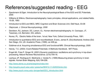 References/suggested reading - EEG
• Speckmann & Elger. Introduction to the Neurophysiological Basis of the EEG and DC Potentials.
2005
• Williams & Wilkins. Electroencephalography: basic principles, clinical applications, and related fields.
15-26, 1993
• Introduction to EEG and MEG, MRC Cognition and Brain Sciences Unit, Olaf Hauk, 03-08
• Olejniczak, J. Clinical Neurophysiology, 2006
• Davidson, RJ, Jackson, DC, Larson, CL. Human electroencephalography. In: Cacioppo, JT,
Tassinary, LG, Bernston, GG, editors.
• Nunez, PL. Electric fields of the brain. 1st ed. New York, Oxford University Press, 1981.
• Introduction to quantitative EEG and neurofeedback. Evans, James R. (Ed);Abarbanel, Andrew (Ed)
San Diego, CA, US: Academic Press. (1999). xxi 406 pp.
• Goldman et al. Acquiring simultaneous EEG and functional MRI. Clinical Neurophysiology, 2000
• Handy, T.C. (2004) Event-Related Potentials: A Methods Handbook. MIT Press.
• Engel AK, Fries P, Singer W. (2001) Dynamic predictions: oscillations and synchrony in top-down
processing. Nature Reviews Neuroscience. 2(10):704-16.
• Lachaux JP, Rodriguez E, Martinerie J, Varela FJ. (1999) Measuring phase synchrony in brain
signals. Human Brain Mapping. 8(4):194-208.
• http://www.ebme.co.uk/arts/eegintro/index.htm
• http://psyphz.psych.wisc.edu/~greischar/BIW12-11-02/EEGintro.htm
• http://www.psych.nmsu.edu/~jkroger/lab/EEG_Introduction.html
 