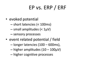 EP vs. ERP / ERF
• evoked potential
– short latencies (< 100ms)
– small amplitudes (< 1μV)
– sensory processes
• event related potential / field
– longer latencies (100 – 600ms),
– higher amplitudes (10 – 100μV)
– higher cognitive processes
 