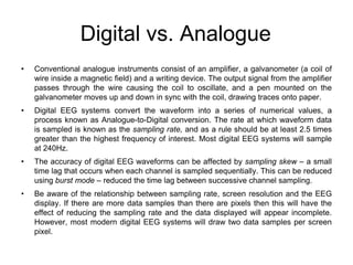 Digital vs. Analogue
• Conventional analogue instruments consist of an amplifier, a galvanometer (a coil of
wire inside a magnetic field) and a writing device. The output signal from the amplifier
passes through the wire causing the coil to oscillate, and a pen mounted on the
galvanometer moves up and down in sync with the coil, drawing traces onto paper.
• Digital EEG systems convert the waveform into a series of numerical values, a
process known as Analogue-to-Digital conversion. The rate at which waveform data
is sampled is known as the sampling rate, and as a rule should be at least 2.5 times
greater than the highest frequency of interest. Most digital EEG systems will sample
at 240Hz.
• The accuracy of digital EEG waveforms can be affected by sampling skew – a small
time lag that occurs when each channel is sampled sequentially. This can be reduced
using burst mode – reduced the time lag between successive channel sampling.
• Be aware of the relationship between sampling rate, screen resolution and the EEG
display. If there are more data samples than there are pixels then this will have the
effect of reducing the sampling rate and the data displayed will appear incomplete.
However, most modern digital EEG systems will draw two data samples per screen
pixel.
 