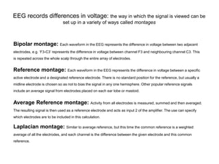 EEG records differences in voltage: the way in which the signal is viewed can be
set up in a variety of ways called montages
Bipolar montage: Each waveform in the EEG represents the difference in voltage between two adjacent
electrodes, e.g. ‘F3-C3’ represents the difference in voltage between channel F3 and neighbouring channel C3. This
is repeated across the whole scalp through the entire array of electrodes.
Reference montage: Each waveform in the EEG represents the difference in voltage between a specific
active electrode and a designated reference electrode. There is no standard position for the reference, but usually a
midline electrode is chosen so as not to bias the signal in any one hemisphere. Other popular reference signals
include an average signal from electrodes placed on each ear lobe or mastoid.
Average Reference montage: Activity from all electrodes is measured, summed and then averaged.
The resulting signal is then used as a reference electrode and acts as input 2 of the amplifier. The use can specify
which electrodes are to be included in this calculation.
Laplacian montage: Similar to average reference, but this time the common reference is a weighted
average of all the electrodes, and each channel is the difference between the given electrode and this common
reference.
 