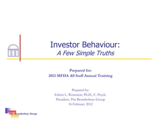 Investor Behaviour:
                            A Few Simple Truths

                                  Prepared for:
                        2012 MFDA All Staff Annual Training


                                        Prepared by:
                           Edwin L. Weinstein, Ph.D., C. Psych.
                            President, The Brondesbury Group
                                     16 February 2012

The Brondesbury Group
 