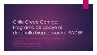 Chile Crece Contigo:
Programa de apoyo al
desarrollo biopsicosocial- PADBP
CONZTANZA CONTRERAS - NATALIA FUENTES- JOHANNA ROJAS
TALLER MAIS
INTERNADO SALUD PÚBLICA/APS
UNIVERSIDAD CATÓLICA DEL NORTE.
 