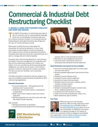 1-800-ASK-CBIZ • CBIZ Manufacturing & Distribution National Practice @CBZCBIZ BizTipsVideos
© Copyright 2020. CBIZ, Inc. NYSE Listed: CBZ. All rights reserved.
CBIZ Manufacturing
& Distribution
OCTOBER 2020
Commercial&IndustrialDebt
RestructuringChecklist
By MICHAEL H. CARON, DEBT PLACEMENT CONSULTANT
CBIZ CREDIT RISK SERVICES
T
he COVID-19 pandemic is confronting every level of
the U.S. economy with an unprecedented challenge.
Given the mounting levels of corporate debt and
the uncertain economic outlook, it’s no surprise that the
Federal Reserve estimated that bankruptcy filings over
the next 12 months will break records.
Bankruptcy is hardly the only or best option for
businesses hit hard by the pandemic. In fact, many
businesses are planning their recovery by adjusting
their capital structure to finance operations and growth.
Corporate debt restructuring can be a productive part of a
plan to manage debt and improve liquidity.
Corporate debt restructuring depends on many factors—
the debtor’s financial management, the expected cash
flow and the relationship between the creditor and
debtor. If you are considering refinancing existing debt
obligations, you will be wise to keep in mind that the
process is meant to help both the creditor and debtor.
The story you tell can facilitate, even accelerate,
the process.
The below checklist is intended to help you prepare your
story as completely and persuasively as possible for debt
restructuring negotiations.
Essential documents:
■ Financial statements – CPA prepared with all
footnotes (last 3 years) and/or
■ Federal tax returns (last 3 years), including K1s
(if applicable)
■ Most recent interim balance sheet and income
statement
■ Monthly projections for next 24 months with cash
flow detail (include rationale)
Also consider:
■ Background/history of operations
■ A personal financial statement for all principals
having a 20% or more ownership interest
■ Resumes on key management personnel
■ Last three years’ personal tax returns to
accompany each personal financial statement
Good information and reports to have available:
■ Accounts receivable aging report by invoice (year-
end and most recent)
■ Accounts payable aging report (year-end and most
recent)
■ Trailing 12-month balance sheet
■ Trailing 12-month income statement
■ Sources and uses of loan proceeds
■ Detailed customer list (name, address, phone
number  contact person)
■ Detailed inventory report
■ Details of existing debt situation (include rates,
terms, collateral, guarantors, etc.)
■ Landlord info (name  phone number)
■ Lease info (annual rent payments, status, etc.)
■ Bank statements (last 6 months)
Your Team
Wherever you are on the recovery
spectrum, CBIZ can help. Feel free to reach
out to Michael Caron (610.862.2335) or
the CBIZ Credit Risk Services team for a no-
risk conversation or additional information.
For ongoing coverage of the impacts of
COVID-19 and actions to take to safeguard and stabilize
your organization, visit our COVID-19 Resource Center
and Accelerated Recovery Resource Center.
 