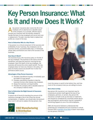 1-800-ASK-CBIZ • CBIZ Manufacturing & Distribution National Practice @CBZ
CBIZ BizTipsVideos
© Copyright 2022. CBIZ, Inc. NYSE Listed: CBZ. All rights reserved.
CBIZ Manufacturing
& Distribution
KeyPersonInsurance:What
IsItandHowDoesItWork?
A
key person insurance plan covers the life of an
employee who is deemed as a valuable asset
to the company. It is a simple, efficient way to
provide your business with the liquidity needed to
handle the loss of a key employee and recruit and train
a replacement. The plan may also help to replace lost
profits as a result of the loss.
How to Determine Who Is a Key Person
A key person is a critical component of the success and
profitability of your business. Key employees can be
business owners, successful sales reps, or individuals
whose daily contributions are vital to the success of the
business.
How Does It Work?
The business buys a life insurance policy on the life of
the key employee. The business is the owner and the
beneficiary, and pays the premium insuring the key
employee. Upon the death of the key employee, the
business will receive the entire death benefit. The key
employee does not have any interest in the policy, nor
does his family receive any benefit from it when the
premature death occurs.
Advantages of Key Person Insurance
	
■ Provides cost-efficient liquidity immediately upon
the death of a key person.
	
■ Provides cost-efficient liquidity to help the
business function after losing a key employee.
	
■ Keeps the business running smoothly.
	
■ Provides the company with a valuable asset on
the company’s balance sheet.
How to Determine the Right Amount of Insurance
Coverage
A typical rule of thumb for deciding the amount of life
insurance coverage is five to ten times the annual
compensation. In addition, you should take into account
how much it will cost to replace the key person, how
much the person is worth to the bottom line, and how
much of the company’s loss you are willing to ensure.
We’re Here to Help
Key person life insurance is an important way for
a business to protect itself against the loss of key
employees, partners, or owners. Key person life
insurance is simple to set up and easy to implement,
and should be considered by a business whose day-to-
day and long-term performance may be in jeopardy if
something happens to one of its vital employees.
CBIZ Life Insurance Solutions understands that
protecting your employees and your business is critical.
Connect with a member of our team to learn more about
our key person insurance.
 