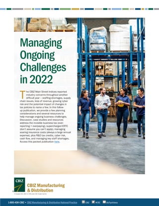 T
he CBIZ Main Street Indices reported
industry concerns throughout another
difficult year – staffing shortages, supply
chain issues, loss of revenue, growing cyber
risk and the potential impact of changes in
tax policies to name a few. In this follow-
up publication, we provide a few planning
considerations and several resources to
help manage ongoing business challenges.
Discussion, case studies and resources
address the invisible business tax (over-
reporting = overpaying), supercharged ERTC
(don’t assume you can’t apply), managing
soaring insurance costs (always a large annual
expense), plus R&D tax credits, cyber risk,
cash flow, and managing key staff shortages.
Access this packed publication here.
Managing
Ongoing
Challenges
in2022
1-800-ASK-CBIZ • CBIZ Manufacturing & Distribution National Practice @CBZ
CBIZ BizTipsVideos
© Copyright 2022. CBIZ, Inc. NYSE Listed: CBZ. All rights reserved.
CBIZ Manufacturing
& Distribution
 