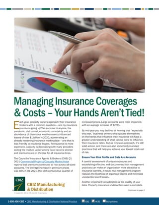 (Continued on page 2)
E
ach year, property owners approach their insurance
brokers with a common question – are my insurance
premiums going up? No surprise to anyone, the
pandemic, civil unrest, economic uncertainty and an
abundance of disastrous weather events influenced
losses of over $1 billion in 2020, accelerating an
already hardening insurance marketplace – one that is
less friendly to insurance buyers. Reinsurance is more
expensive, capacity is decreasing with many providers
exiting the market, underwriters have become stricter
and premiums are on the rise for all insurance lines.
The Council of Insurance Agents & Brokers (CIAB) Q1
2021 Commercial Property/Casualty Market Index
reports that premiums continued to rise across all-sized
accounts. The average increase in premium prices
was 10% in Q1 2021, the 14th consecutive quarter of
increased prices. Large accounts were most impacted,
with an average increase of 12.9%.
By mid-year you may be tired of hearing that “especially
this year,” business owners who educate themselves
on the trends that influence their insurance will have a
greater understanding of what can be done to influence
their insurance rates. But as renewals approach, it’s still
solid advice, and there are also some fairly standard
practices that will help you achieve your lowest total cost
of risk.
Ensure Your Risk Profile and Data Are Accurate
A careful assessment of unique exposures and
establishing effective, well-documented risk management
practices can make an organization more attractive to
insurance carriers. A robust risk management program
reduces the likelihood of expensive claims and minimizes
unexpected event losses.
Another important consideration is the quality of your
data. Property insurance underwriters want a complete
ManagingInsuranceCoverages
&Costs–YourHandsAren’tTied!
1-800-ASK-CBIZ • CBIZ Manufacturing & Distribution National Practice @CBZ
CBIZ BizTipsVideos
© Copyright 2021. CBIZ, Inc. NYSE Listed: CBZ. All rights reserved.
CBIZ Manufacturing
& Distribution
 