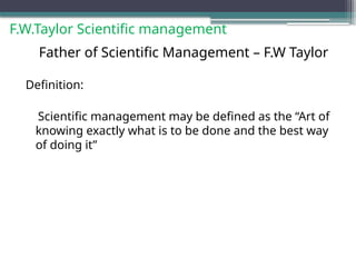 F.W.Taylor Scientific management
Father of Scientific Management – F.W Taylor
Definition:
Scientific management may be defined as the “Art of
knowing exactly what is to be done and the best way
of doing it”
 