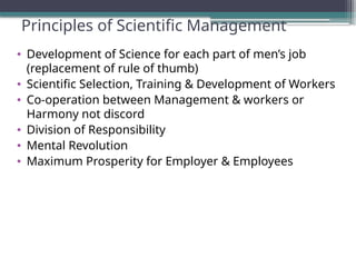 Principles of Scientific Management
• Development of Science for each part of men’s job
(replacement of rule of thumb)
• Scientific Selection, Training & Development of Workers
• Co-operation between Management & workers or
Harmony not discord
• Division of Responsibility
• Mental Revolution
• Maximum Prosperity for Employer & Employees
 
