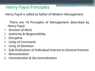 Henry Fayol Principles
Henry Fayol is called as father of Modern Management
There are 14 Principles of Management described by
Henry Fayol
1. Division of Work
2. Authority & Responsibility
3. Discipline
4. Unity of Command
5. Unity of Direction
6. Sub-Ordination of Individual Interest to General Interest
7. Remuneration
8. Centralization & De-Centralization
 