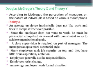 Douglas McGregor’s Theory X and Theory Y
• According to McGregor, the perception of managers on
the nature of individuals is based on various assumptions
Theory X
 An average employee intrinsically does not like work and
tries to escape it whenever possible.
 Since the employee does not want to work, he must be
persuaded, compelled, or warned with punishment so as to
achieve organizational goals.
 A close supervision is required on part of managers. The
managers adopt a more dictatorial style.
 Many employees rank job security on top, and they have
little or no aspiration/ ambition.
 Employees generally dislike responsibilities.
 Employees resist change.
 An average employee needs formal direction
 