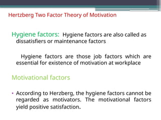 Hertzberg Two Factor Theory of Motivation
Hygiene factors: Hygiene factors are also called as
dissatisfiers or maintenance factors
Hygiene factors are those job factors which are
essential for existence of motivation at workplace
Motivational factors
• According to Herzberg, the hygiene factors cannot be
regarded as motivators. The motivational factors
yield positive satisfaction.
 