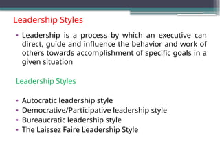 Leadership Styles
• Leadership is a process by which an executive can
direct, guide and influence the behavior and work of
others towards accomplishment of specific goals in a
given situation
Leadership Styles
• Autocratic leadership style
• Democrative/Participative leadership style
• Bureaucratic leadership style
• The Laissez Faire Leadership Style
 