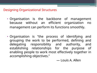 Designing Organizational Structures
• Organisation is the backbone of management
because without an efficient organization no
management can perform its functions smoothly.
• Organisation is “the process of identifying and
grouping the work to be performed, defining and
delegating responsibility and authority, and
establishing relationships for the purpose of
enabling people to work most effectively together in
accomplishing objectives.”
— Louis A. Allen
 