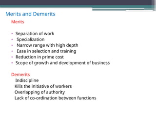Merits and Demerits
Merits
• Separation of work
• Specialization
• Narrow range with high depth
• Ease in selection and training
• Reduction in prime cost
• Scope of growth and development of business
Demerits
Indiscipline
Kills the initiative of workers
Overlapping of authority
Lack of co-ordination between functions
 