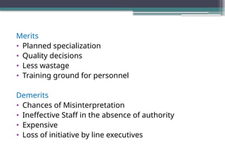 Merits
• Planned specialization
• Quality decisions
• Less wastage
• Training ground for personnel
Demerits
• Chances of Misinterpretation
• Ineffective Staff in the absence of authority
• Expensive
• Loss of initiative by line executives
 