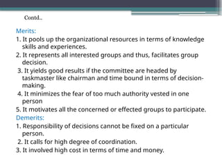 Merits:
1. It pools up the organizational resources in terms of knowledge
skills and experiences.
2. It represents all interested groups and thus, facilitates group
decision.
3. It yields good results if the committee are headed by
taskmaster like chairman and time bound in terms of decision-
making.
4. It minimizes the fear of too much authority vested in one
person
5. It motivates all the concerned or effected groups to participate.
Demerits:
1. Responsibility of decisions cannot be fixed on a particular
person.
2. It calls for high degree of coordination.
3. It involved high cost in terms of time and money.
Contd..
 