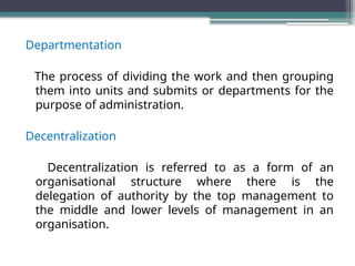 Departmentation
The process of dividing the work and then grouping
them into units and submits or departments for the
purpose of administration.
Decentralization
Decentralization is referred to as a form of an
organisational structure where there is the
delegation of authority by the top management to
the middle and lower levels of management in an
organisation.
 