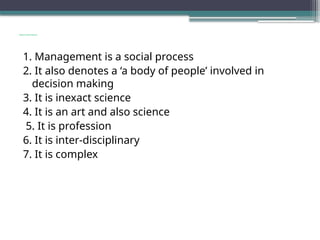 Nature and Features
1. Management is a social process
2. It also denotes a ‘a body of people’ involved in
decision making
3. It is inexact science
4. It is an art and also science
5. It is profession
6. It is inter-disciplinary
7. It is complex
 