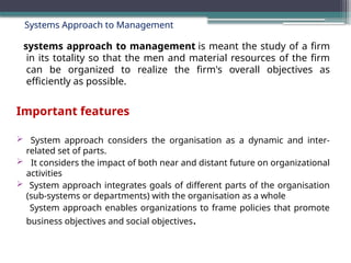 Systems Approach to Management
systems approach to management is meant the study of a firm
in its totality so that the men and material resources of the firm
can be organized to realize the firm's overall objectives as
efficiently as possible.
Important features
 System approach considers the organisation as a dynamic and inter-
related set of parts.
 It considers the impact of both near and distant future on organizational
activities
 System approach integrates goals of different parts of the organisation
(sub-systems or departments) with the organisation as a whole
System approach enables organizations to frame policies that promote
business objectives and social objectives.
 