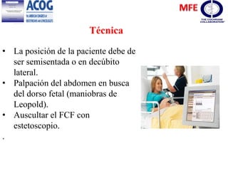 Técnica
• La posición de la paciente debe de
ser semisentada o en decúbito
lateral.
• Palpación del abdomen en busca
del dorso fetal (maniobras de
Leopold).
• Auscultar el FCF con
estetoscopio.
.
 