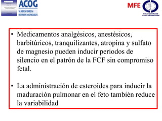 • Medicamentos analgésicos, anestésicos,
barbitúricos, tranquilizantes, atropina y sulfato
de magnesio pueden inducir periodos de
silencio en el patrón de la FCF sin compromiso
fetal.
• La administración de esteroides para inducir la
maduración pulmonar en el feto también reduce
la variabilidad
 