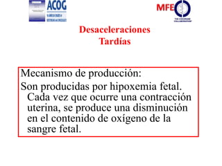 Desaceleraciones
Tardías
Mecanismo de producción:
Son producidas por hipoxemia fetal.
Cada vez que ocurre una contracción
uterina, se produce una disminución
en el contenido de oxígeno de la
sangre fetal.
 