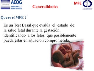 Generalidades
Que es el MFE ?
Es un Test Basal que evalúa el estado de
la salud fetal durante la gestación,
identificando a los fetos que posiblemente
pueda estar en situación comprometida.
 