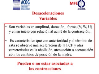 Desaceleraciones
Variables
• Son variables en amplitud, duración, forma (V, W, U)
y en su inicio con relación al acmé de la contracción.
• Es característico que con anterioridad y al término de
esta se observe una aceleración de la FCF y otra
característica es la abolición, atenuación o acentuación
con los cambios de posición de la madre.
Pueden o no estar asociadas a
las contracciones
 