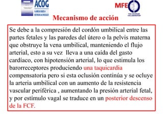 Se debe a la compresión del cordón umbilical entre las
partes fetales y las paredes del útero o la pelvis materna
que obstruye la vena umbilical, manteniendo el flujo
arterial, esto a su vez lleva a una caída del gasto
cardíaco, con hipotensión arterial, lo que estimula los
barorreceptores produciendo una taquicardia
compensatoria pero si esta oclusión continúa y se ocluye
la arteria umbilical con un aumento de la resistencia
vascular periférica , aumentando la presión arterial fetal,
y por estímulo vagal se traduce en un posterior descenso
de la FCF.
Mecanismo de acción
 