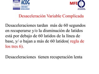 Desaceleraciones tardan más de 60 segundos
en recuperarse y/o la disminución de latidos
está por debajo de 60 latidos de la línea de
base, y/ o bajan a más de 60 latidos( regla de
los tres 6).
Desaceleraciones tienen recuperación lenta
Desaceleración Variable Complicada
 