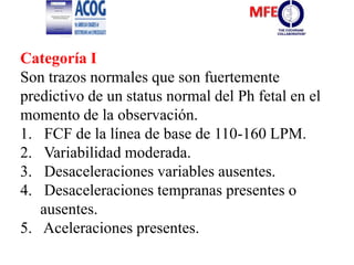 Categoría I
Son trazos normales que son fuertemente
predictivo de un status normal del Ph fetal en el
momento de la observación.
1. FCF de la línea de base de 110-160 LPM.
2. Variabilidad moderada.
3. Desaceleraciones variables ausentes.
4. Desaceleraciones tempranas presentes o
ausentes.
5. Aceleraciones presentes.
 
